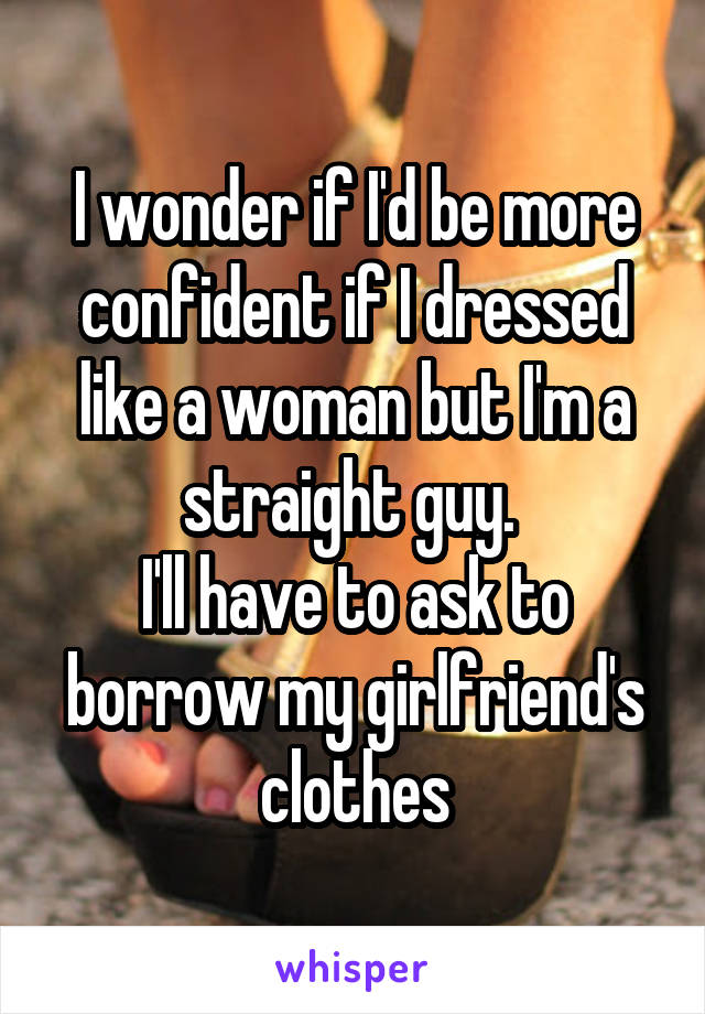 I wonder if I'd be more confident if I dressed like a woman but I'm a straight guy. 
I'll have to ask to borrow my girlfriend's clothes