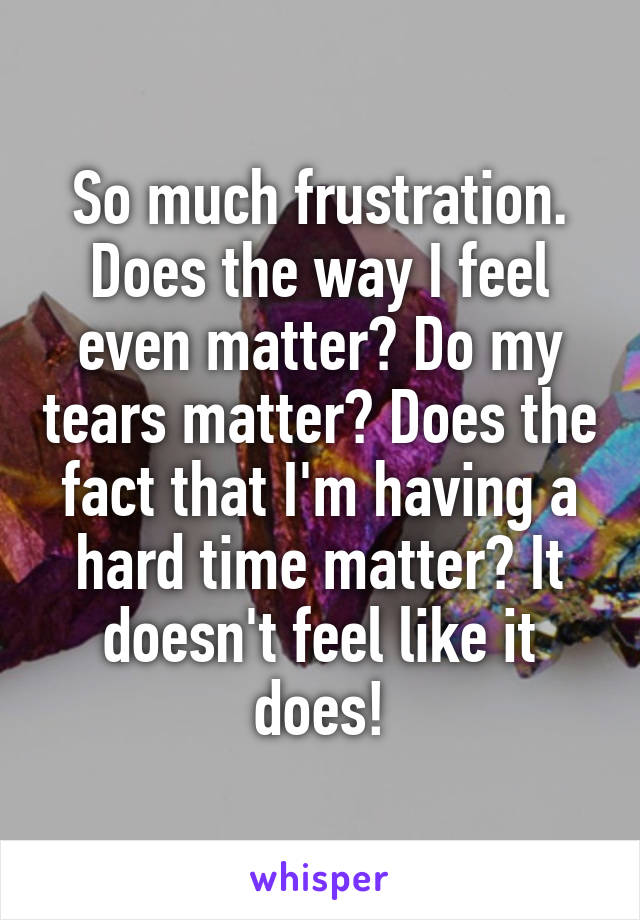 So much frustration. Does the way I feel even matter? Do my tears matter? Does the fact that I'm having a hard time matter? It doesn't feel like it does!