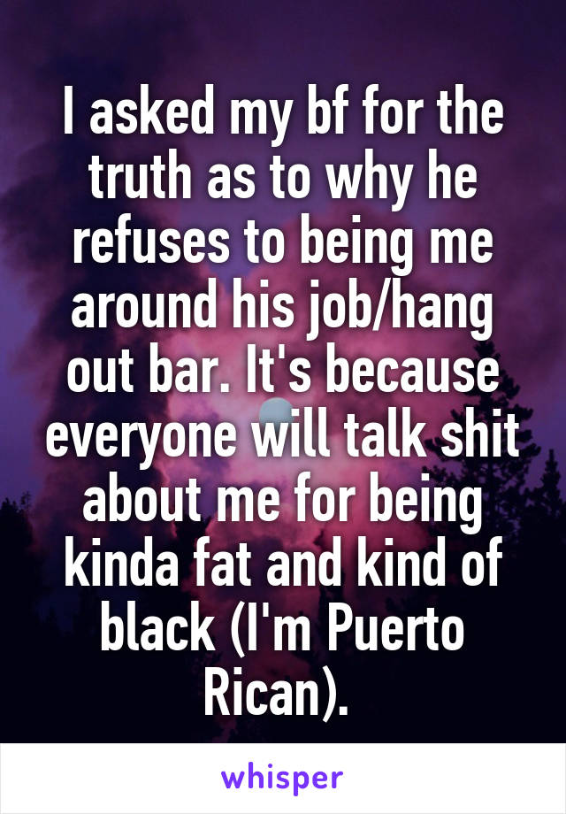 I asked my bf for the truth as to why he refuses to being me around his job/hang out bar. It's because everyone will talk shit about me for being kinda fat and kind of black (I'm Puerto Rican). 