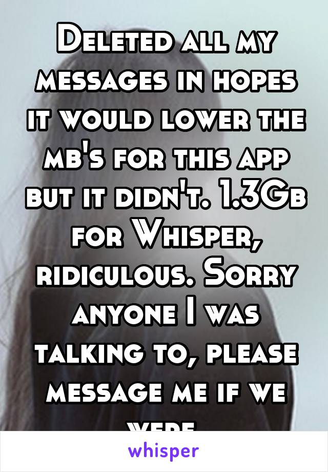 Deleted all my messages in hopes it would lower the mb's for this app but it didn't. 1.3Gb for Whisper, ridiculous. Sorry anyone I was talking to, please message me if we were.