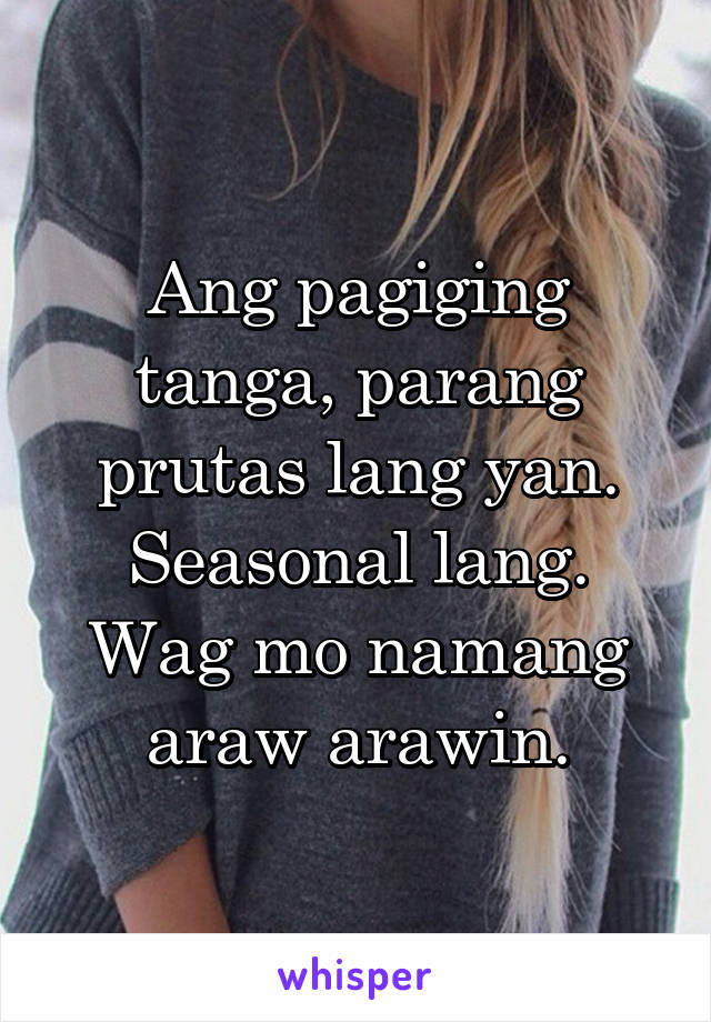 Ang pagiging tanga, parang prutas lang yan. Seasonal lang. Wag mo namang araw arawin.