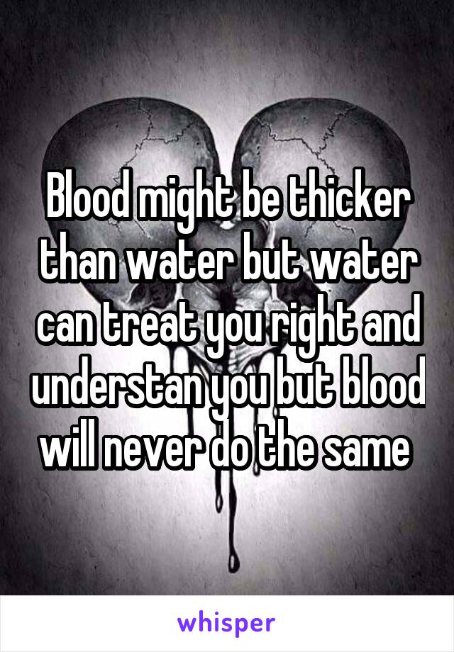 Blood might be thicker than water but water can treat you right and understan you but blood will never do the same 