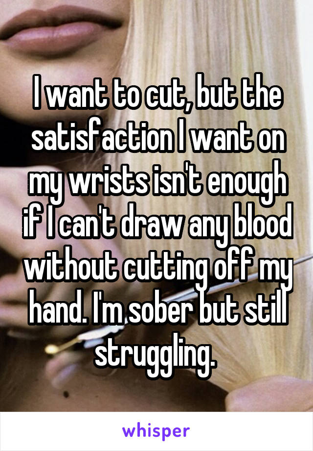 I want to cut, but the satisfaction I want on my wrists isn't enough if I can't draw any blood without cutting off my hand. I'm sober but still struggling. 