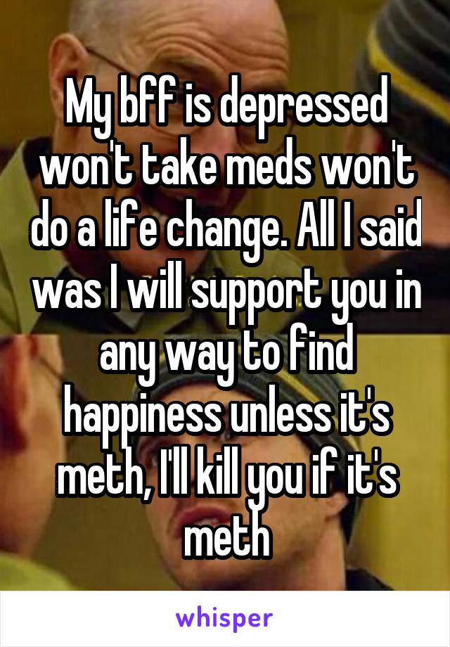 My bff is depressed won't take meds won't do a life change. All I said was I will support you in any way to find happiness unless it's meth, I'll kill you if it's meth