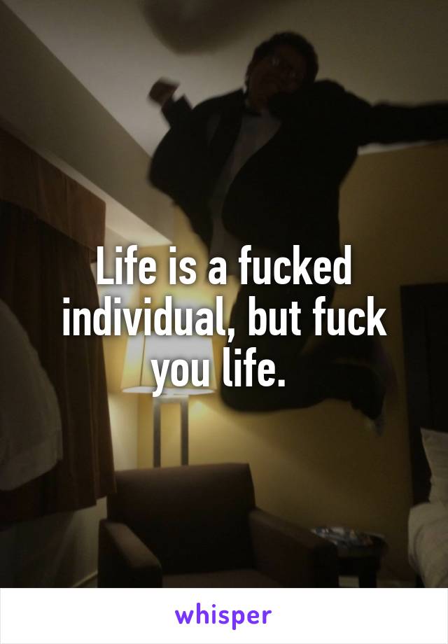 Life is a fucked individual, but fuck you life. 