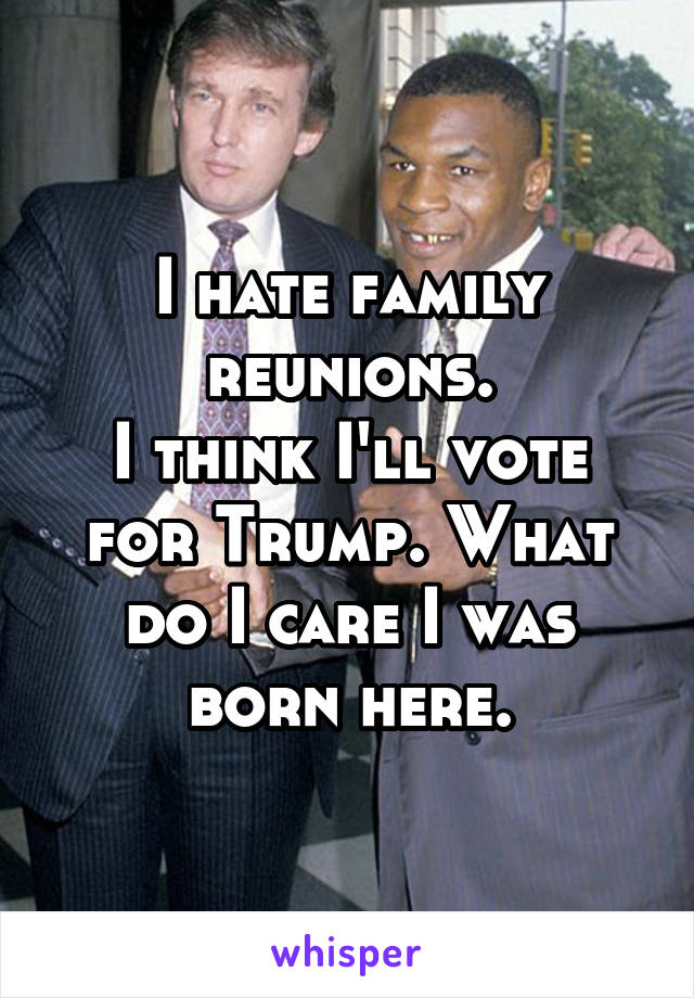 I hate family reunions.
I think I'll vote for Trump. What do I care I was born here.