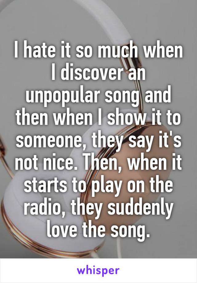 I hate it so much when I discover an unpopular song and then when I show it to someone, they say it's not nice. Then, when it starts to play on the radio, they suddenly love the song.