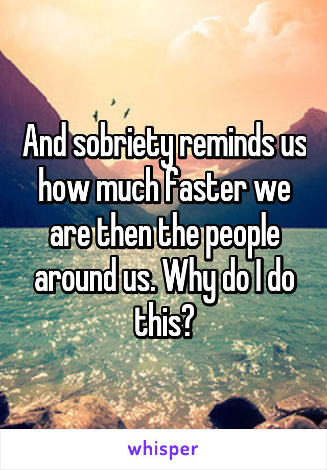 And sobriety reminds us how much faster we are then the people around us. Why do I do this?