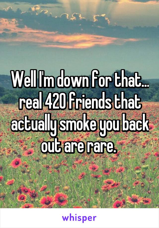 Well I'm down for that... real 420 friends that actually smoke you back out are rare. 