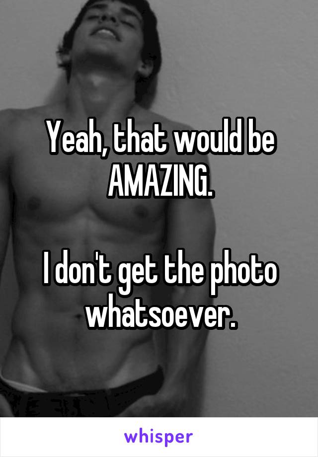 Yeah, that would be AMAZING.

I don't get the photo whatsoever.