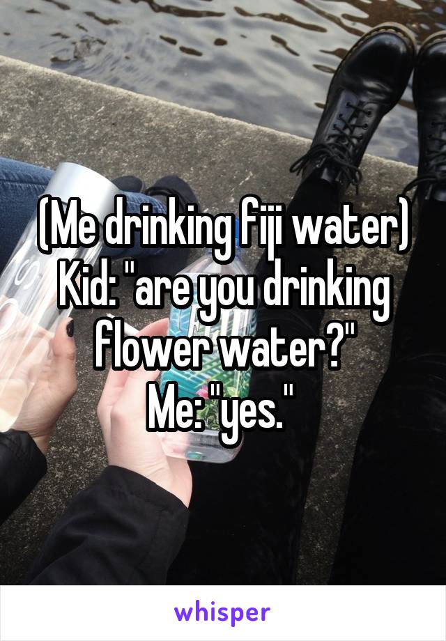 (Me drinking fiji water)
Kid: "are you drinking flower water?"
Me: "yes." 