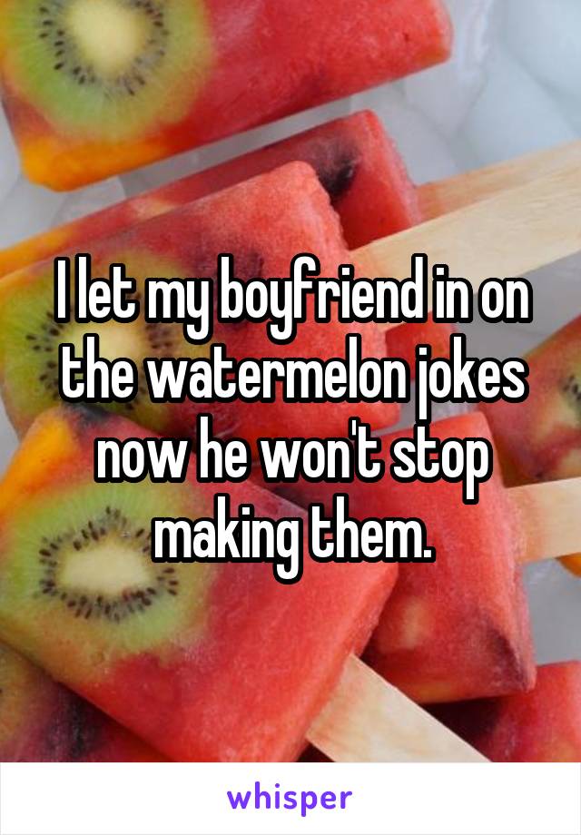 I let my boyfriend in on the watermelon jokes now he won't stop making them.