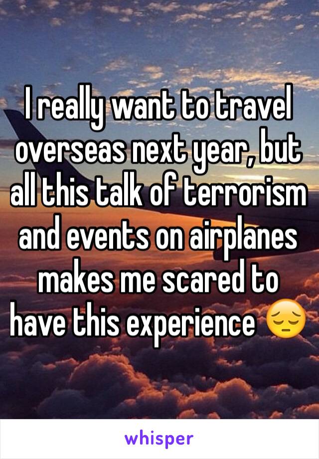 I really want to travel overseas next year, but all this talk of terrorism and events on airplanes makes me scared to have this experience 😔