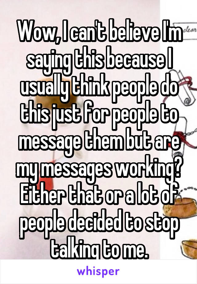 Wow, I can't believe I'm saying this because I usually think people do this just for people to message them but are my messages working? Either that or a lot of people decided to stop talking to me.