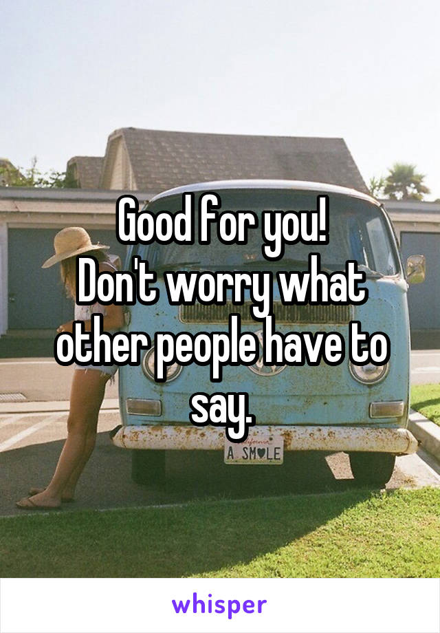 Good for you!
Don't worry what other people have to say.