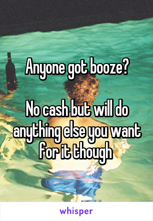 Anyone got booze?

No cash but will do anything else you want for it though 