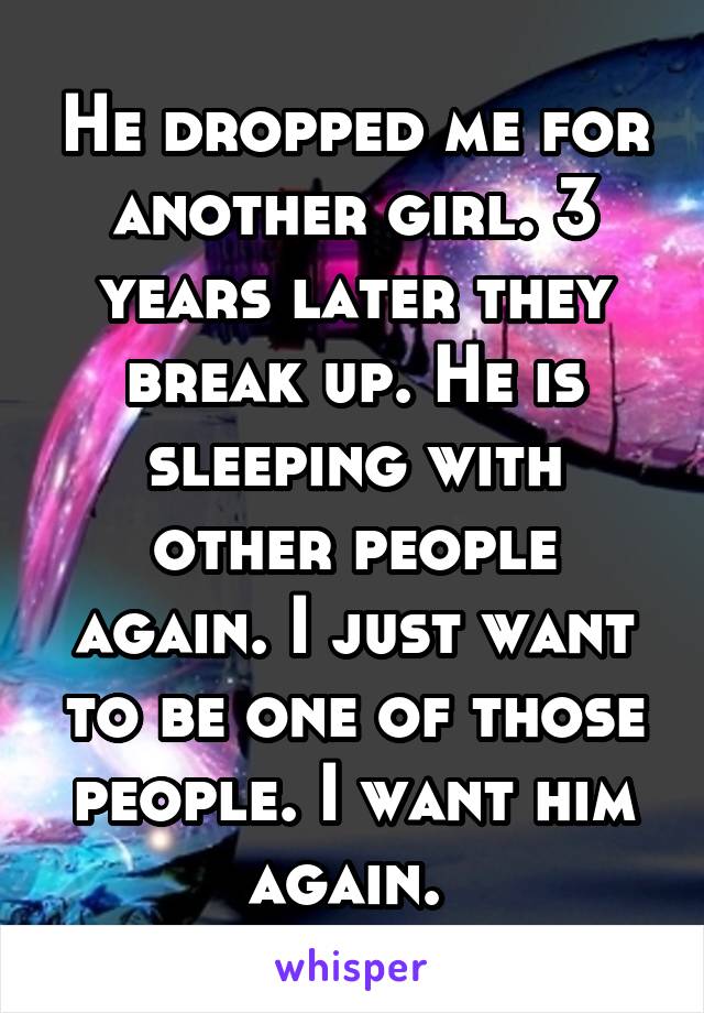 He dropped me for another girl. 3 years later they break up. He is sleeping with other people again. I just want to be one of those people. I want him again. 