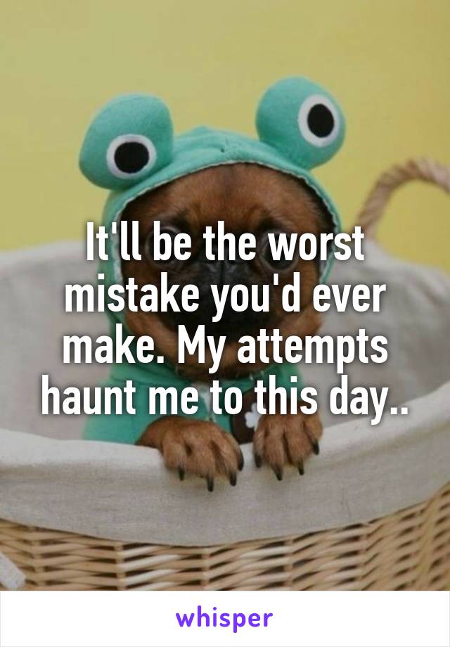 It'll be the worst mistake you'd ever make. My attempts haunt me to this day..