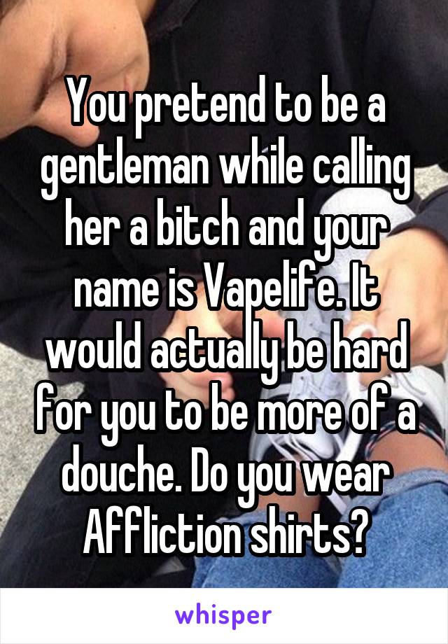 You pretend to be a gentleman while calling her a bitch and your name is Vapelife. It would actually be hard for you to be more of a douche. Do you wear Affliction shirts?