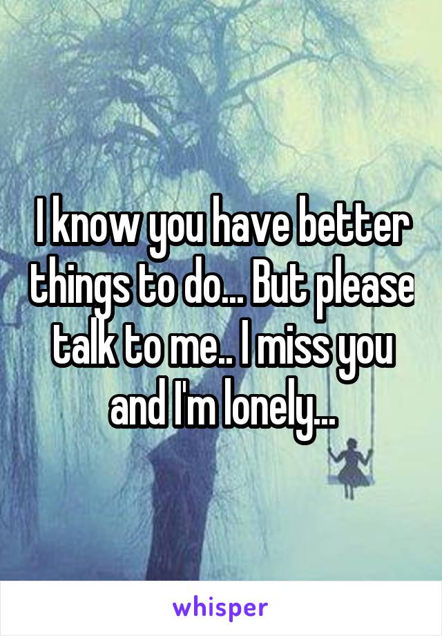 I know you have better things to do... But please talk to me.. I miss you and I'm lonely...