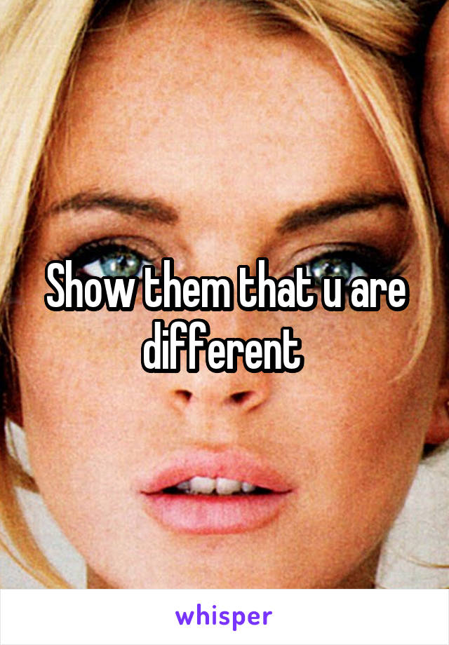 Show them that u are different 