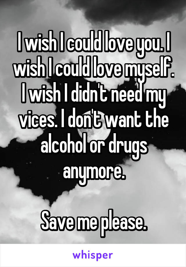 I wish I could love you. I wish I could love myself. I wish I didn't need my vices. I don't want the alcohol or drugs anymore.

Save me please.