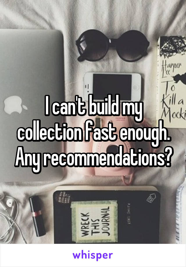 I can't build my collection fast enough. Any recommendations?