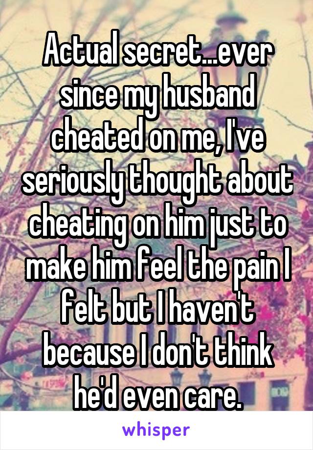 Actual secret...ever since my husband cheated on me, I've seriously thought about cheating on him just to make him feel the pain I felt but I haven't because I don't think he'd even care.