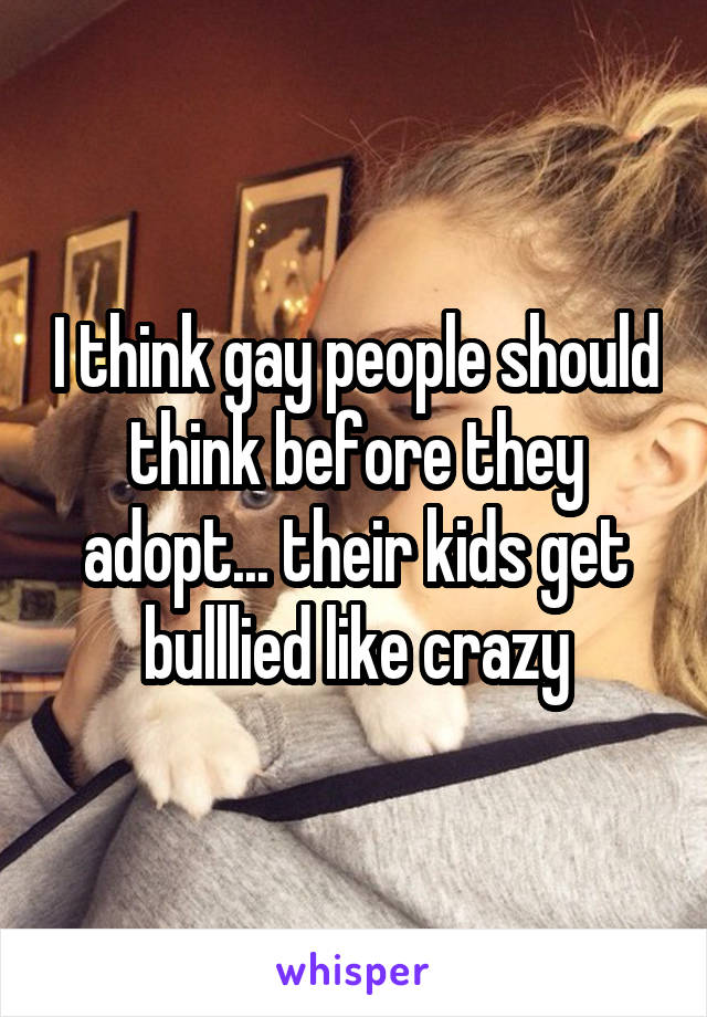 I think gay people should think before they adopt... their kids get bulllied like crazy