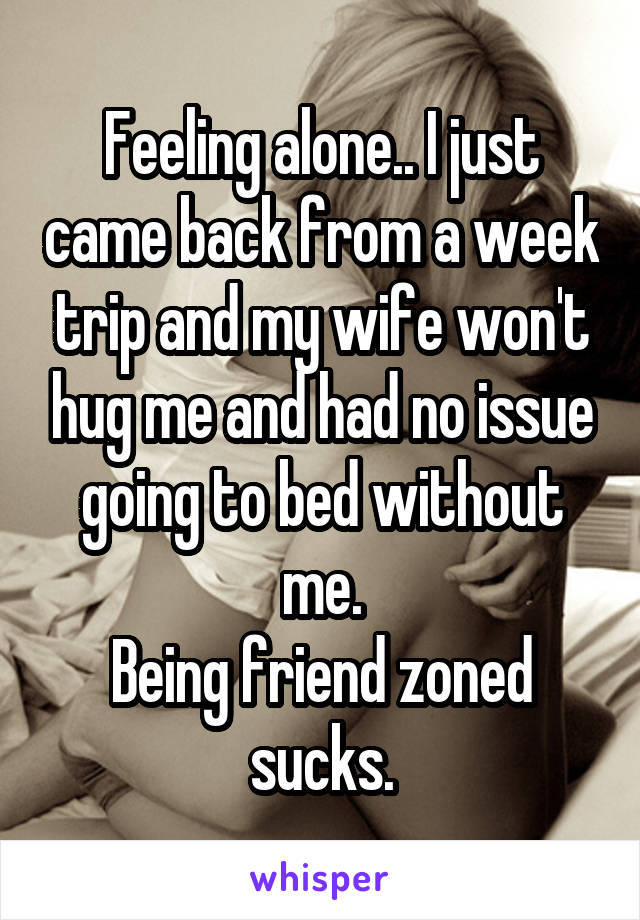 Feeling alone.. I just came back from a week trip and my wife won't hug me and had no issue going to bed without me.
Being friend zoned sucks.