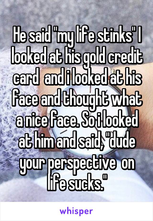 He said "my life stinks" I looked at his gold credit card  and i looked at his face and thought what a nice face. So i looked at him and said, "dude your perspective  on life sucks."