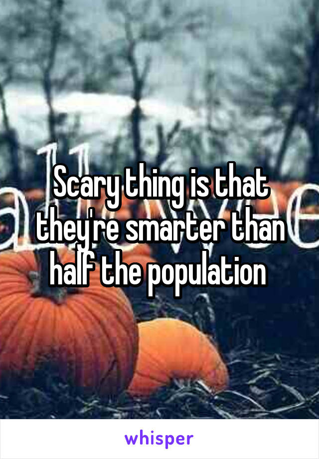 Scary thing is that they're smarter than half the population 