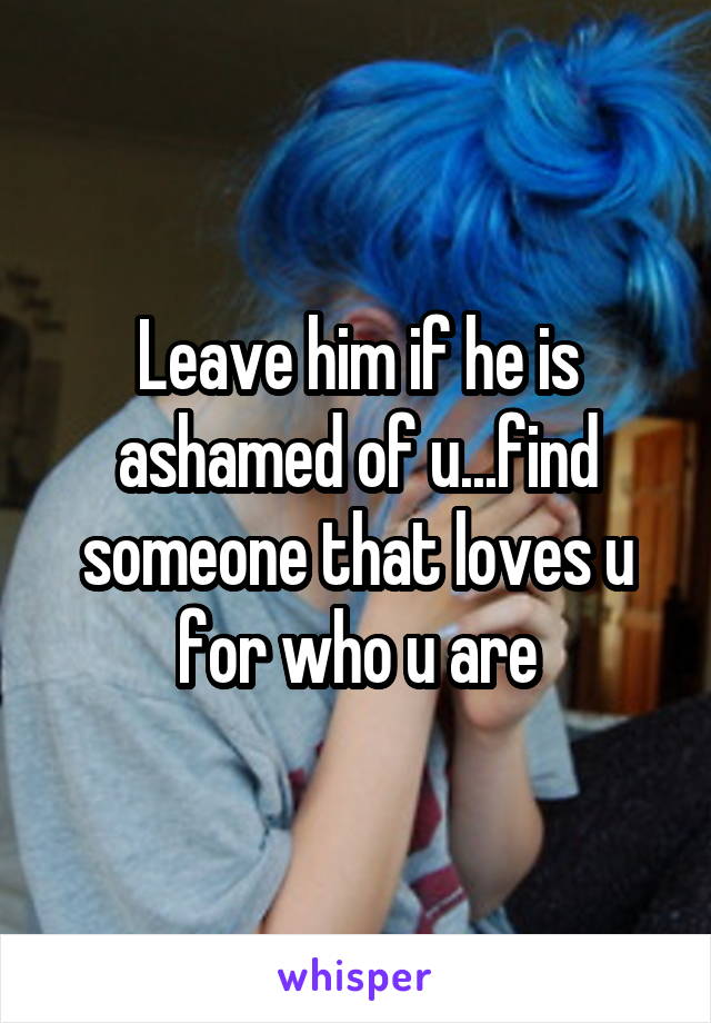 Leave him if he is ashamed of u...find someone that loves u for who u are