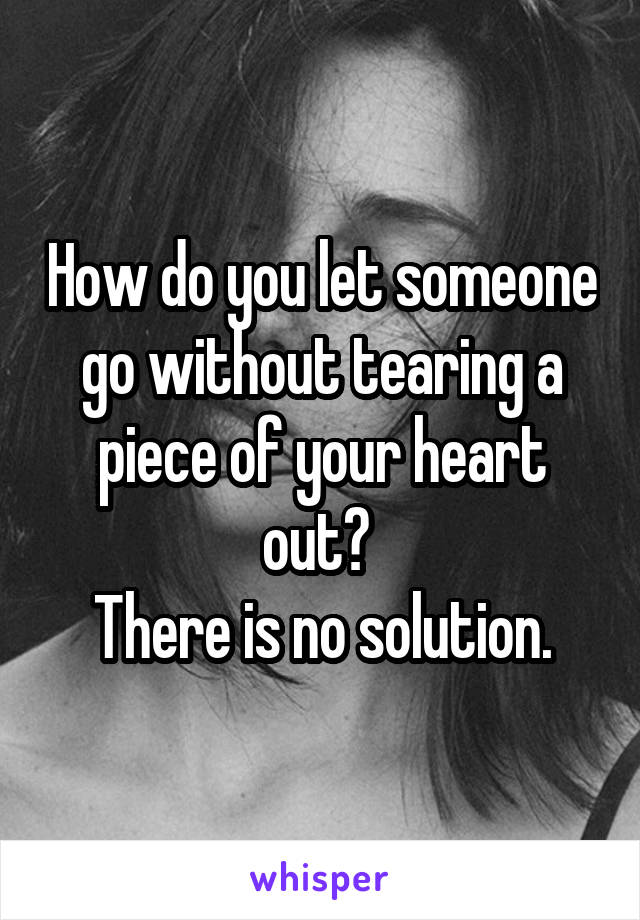 How do you let someone go without tearing a piece of your heart out? 
There is no solution.