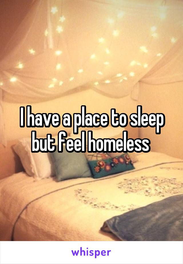 I have a place to sleep but feel homeless 