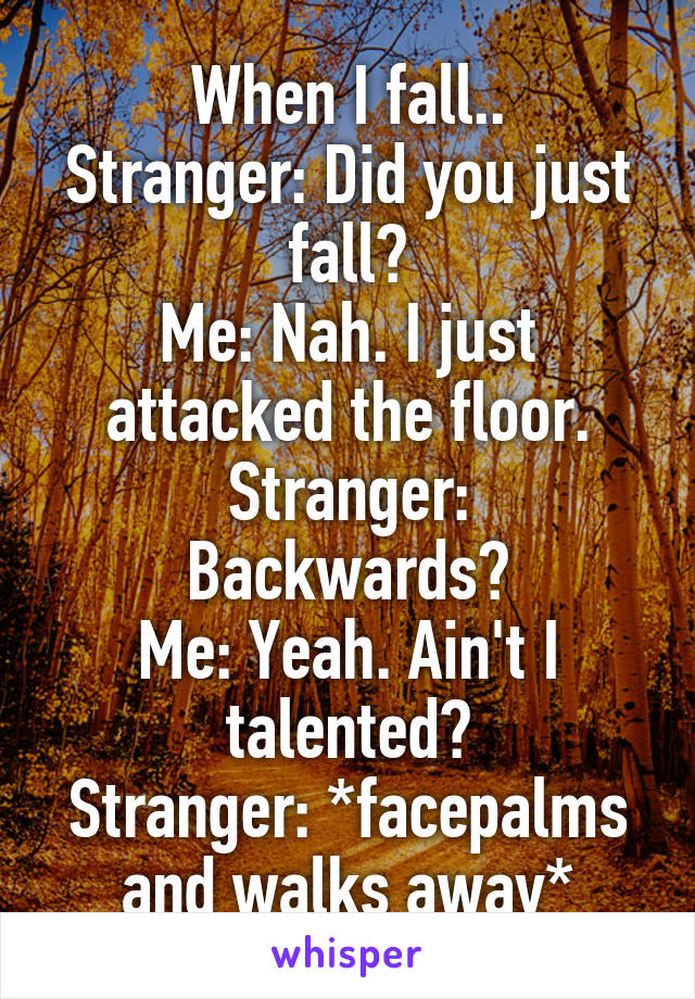 When I fall..
Stranger: Did you just fall?
Me: Nah. I just attacked the floor.
Stranger: Backwards?
Me: Yeah. Ain't I talented?
Stranger: *facepalms and walks away*