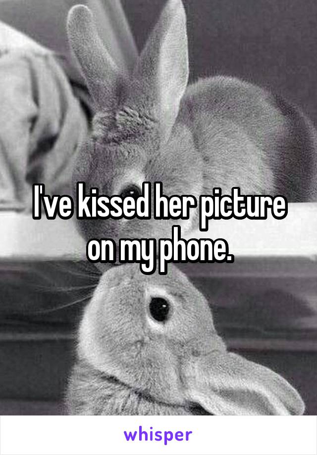 I've kissed her picture on my phone.