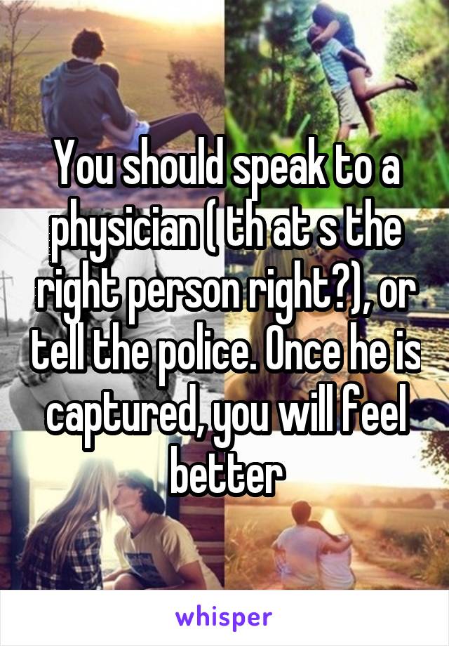 You should speak to a physician ( th at s the right person right?), or tell the police. Once he is captured, you will feel better