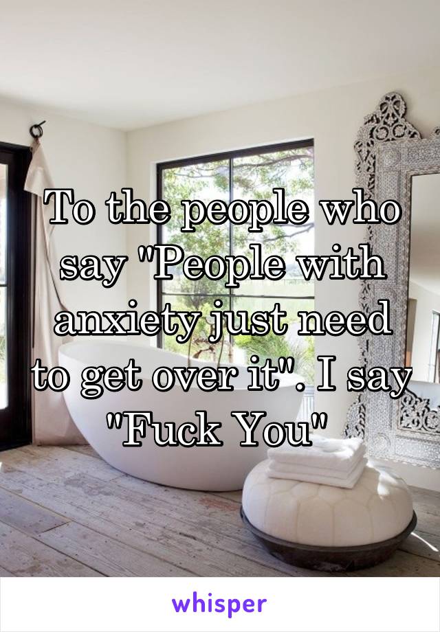 To the people who say "People with anxiety just need to get over it". I say "Fuck You" 