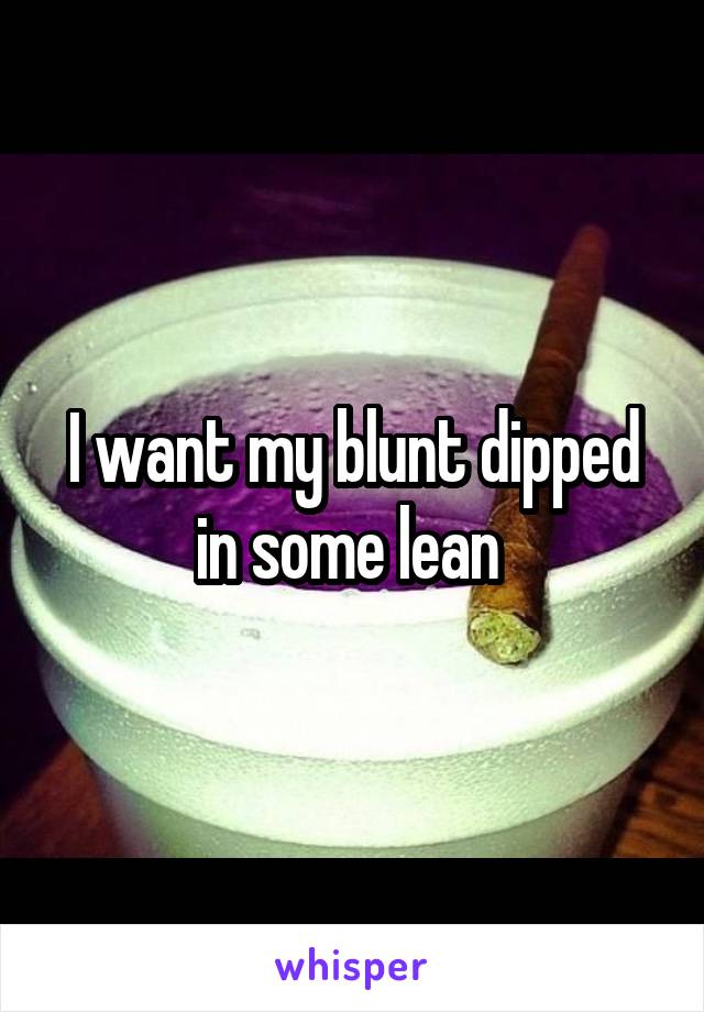 I want my blunt dipped in some lean 