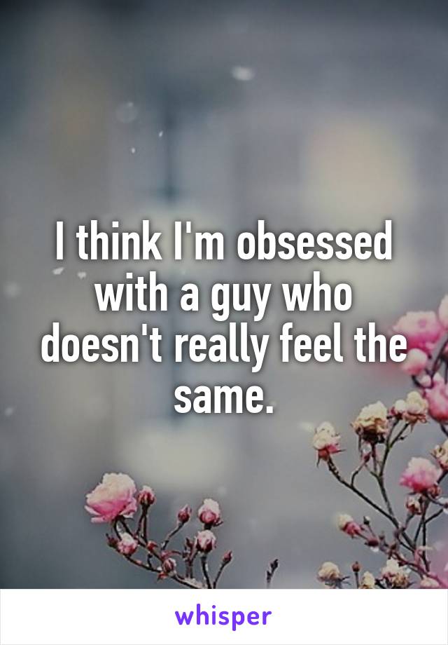 I think I'm obsessed with a guy who doesn't really feel the same.