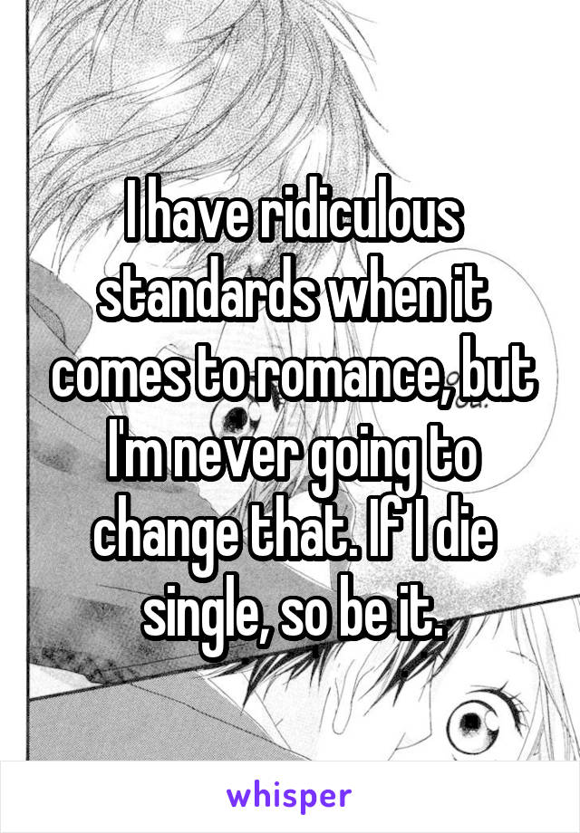 I have ridiculous standards when it comes to romance, but I'm never going to change that. If I die single, so be it.