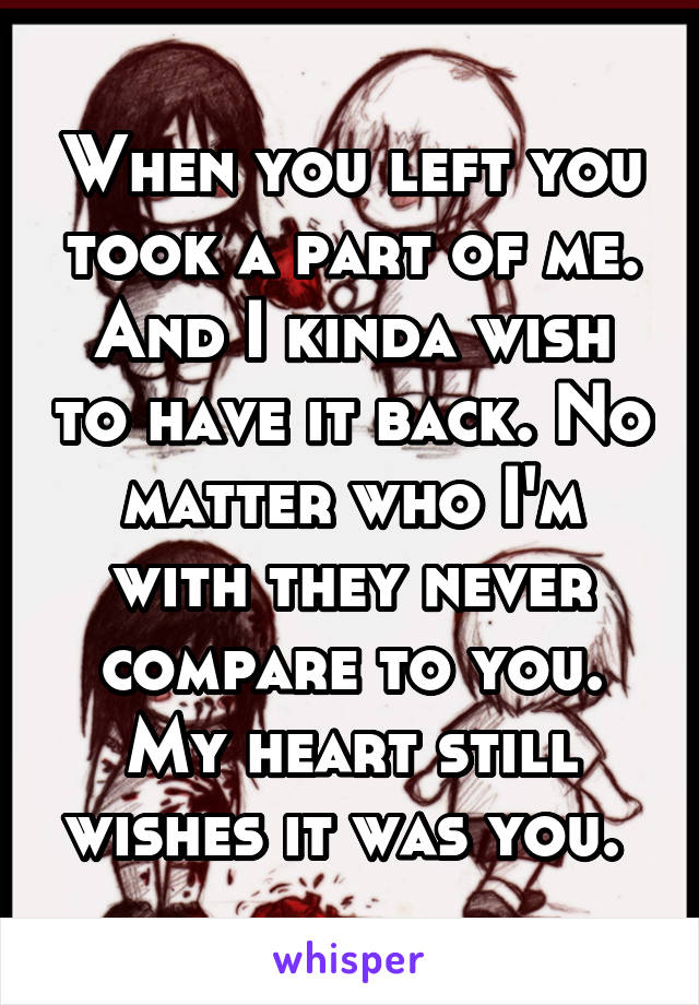 When you left you took a part of me. And I kinda wish to have it back. No matter who I'm with they never compare to you. My heart still wishes it was you. 