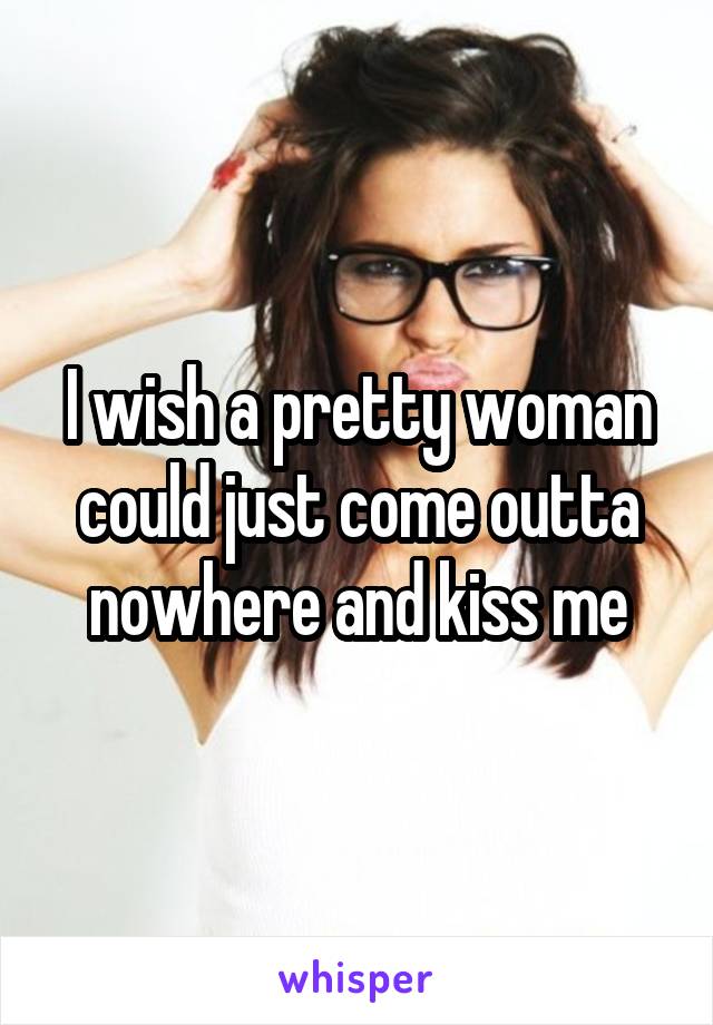 I wish a pretty woman could just come outta nowhere and kiss me