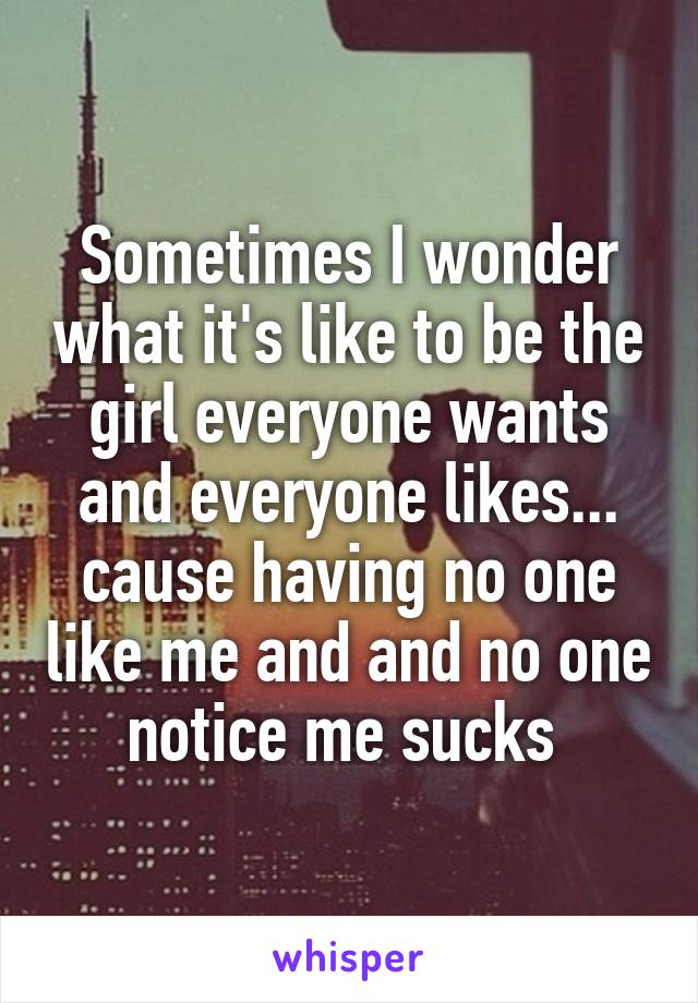 Sometimes I wonder what it's like to be the girl everyone wants and everyone likes... cause having no one like me and and no one notice me sucks 