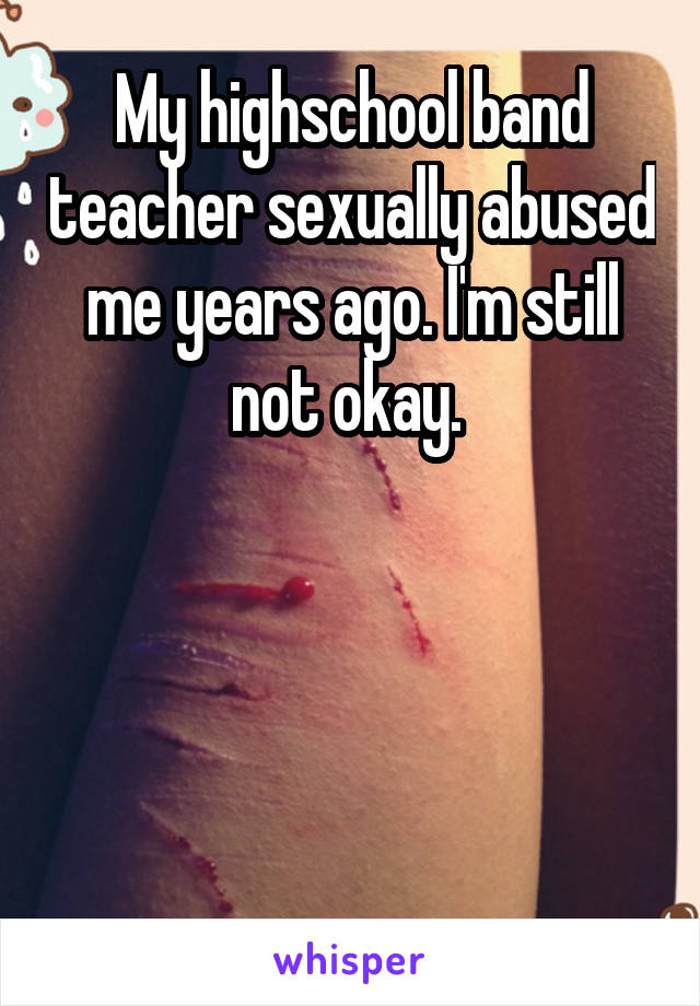 My highschool band teacher sexually abused me years ago. I'm still not okay. 




