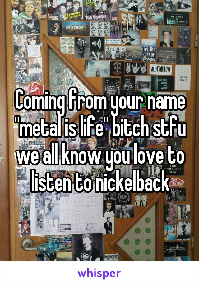 Coming from your name "metal is life" bitch stfu we all know you love to listen to nickelback