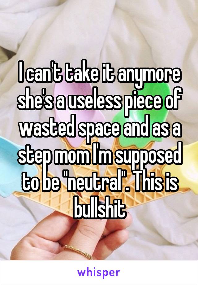 I can't take it anymore she's a useless piece of wasted space and as a step mom I'm supposed to be "neutral". This is bullshit