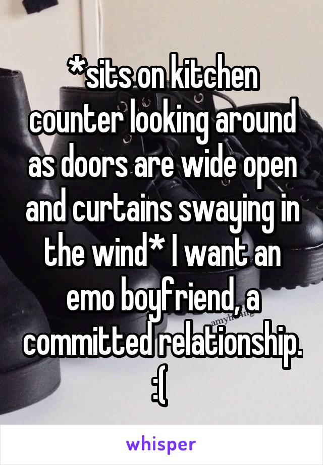 *sits on kitchen counter looking around as doors are wide open and curtains swaying in the wind* I want an emo boyfriend, a committed relationship. :( 