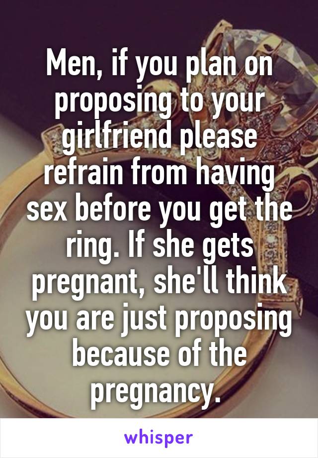 Men, if you plan on proposing to your girlfriend please refrain from having sex before you get the ring. If she gets pregnant, she'll think you are just proposing because of the pregnancy. 